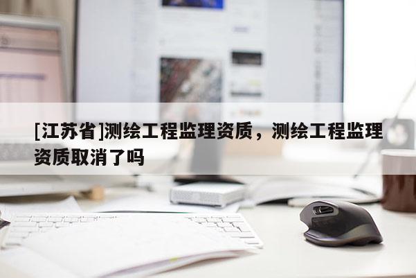 [江蘇省]測(cè)繪工程監(jiān)理資質(zhì)，測(cè)繪工程監(jiān)理資質(zhì)取消了嗎