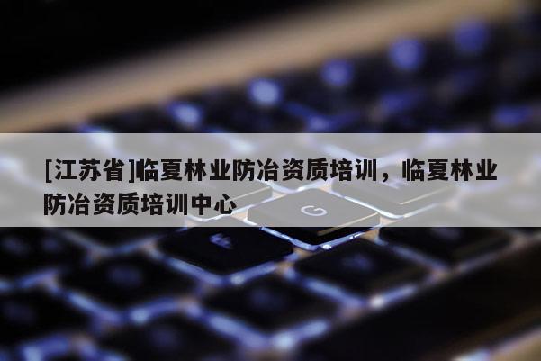 [江蘇省]臨夏林業(yè)防冶資質(zhì)培訓(xùn)，臨夏林業(yè)防冶資質(zhì)培訓(xùn)中心
