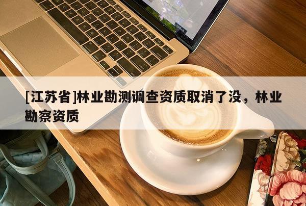 [江蘇省]林業(yè)勘測調查資質取消了沒，林業(yè)勘察資質