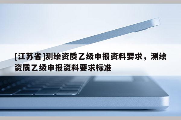 [江蘇省]測繪資質(zhì)乙級申報資料要求，測繪資質(zhì)乙級申報資料要求標(biāo)準(zhǔn)
