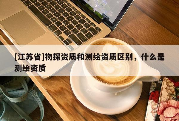 [江蘇省]物探資質(zhì)和測繪資質(zhì)區(qū)別，什么是測繪資質(zhì)