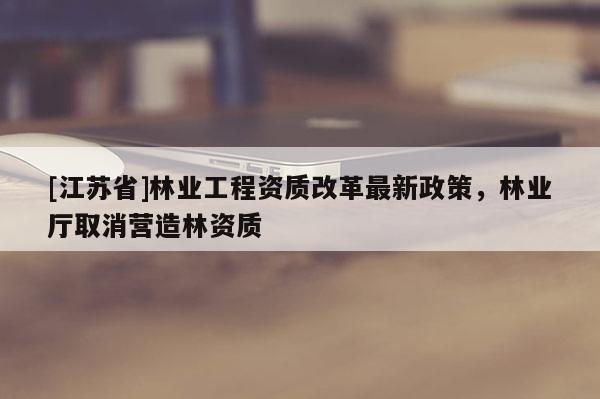 [江蘇省]林業(yè)工程資質(zhì)改革最新政策，林業(yè)廳取消營造林資質(zhì)