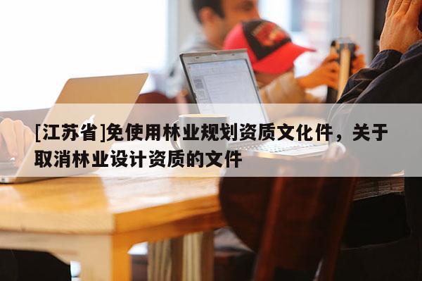 [江蘇省]免使用林業(yè)規(guī)劃資質(zhì)文化件，關(guān)于取消林業(yè)設(shè)計(jì)資質(zhì)的文件