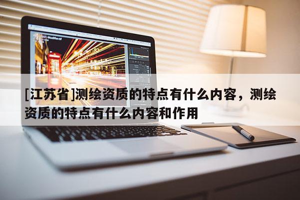 [江蘇省]測繪資質(zhì)的特點有什么內(nèi)容，測繪資質(zhì)的特點有什么內(nèi)容和作用