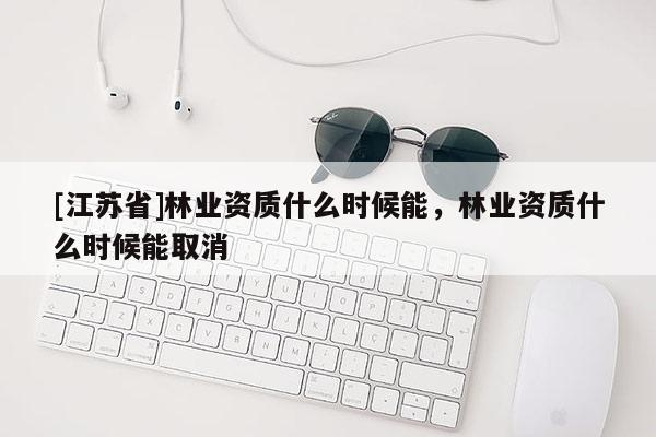 [江蘇省]林業(yè)資質(zhì)什么時(shí)候能，林業(yè)資質(zhì)什么時(shí)候能取消