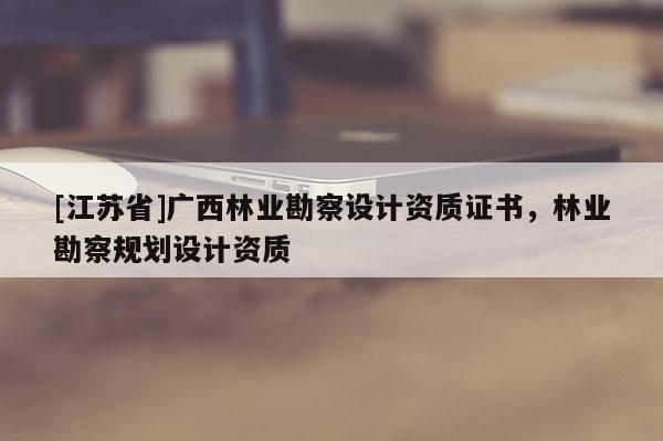 [江蘇省]廣西林業(yè)勘察設(shè)計資質(zhì)證書，林業(yè)勘察規(guī)劃設(shè)計資質(zhì)