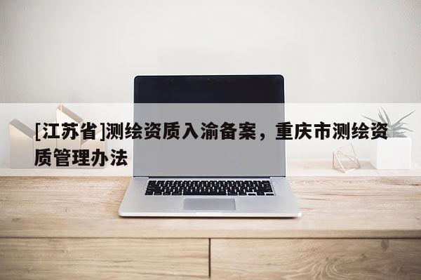 [江蘇省]測繪資質(zhì)入渝備案，重慶市測繪資質(zhì)管理辦法