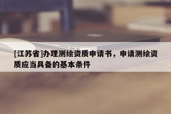 [江蘇省]辦理測繪資質(zhì)申請書，申請測繪資質(zhì)應(yīng)當(dāng)具備的基本條件