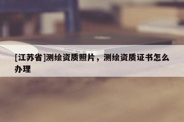 [江蘇省]測(cè)繪資質(zhì)照片，測(cè)繪資質(zhì)證書怎么辦理