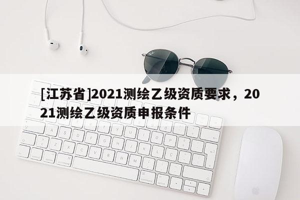[江蘇省]2021測(cè)繪乙級(jí)資質(zhì)要求，2021測(cè)繪乙級(jí)資質(zhì)申報(bào)條件
