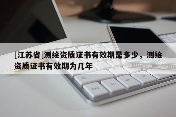 [江蘇省]測繪資質(zhì)證書有效期是多少，測繪資質(zhì)證書有效期為幾年