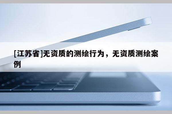 [江蘇省]無資質(zhì)的測繪行為，無資質(zhì)測繪案例
