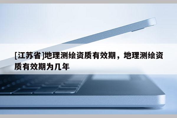 [江蘇省]地理測繪資質(zhì)有效期，地理測繪資質(zhì)有效期為幾年