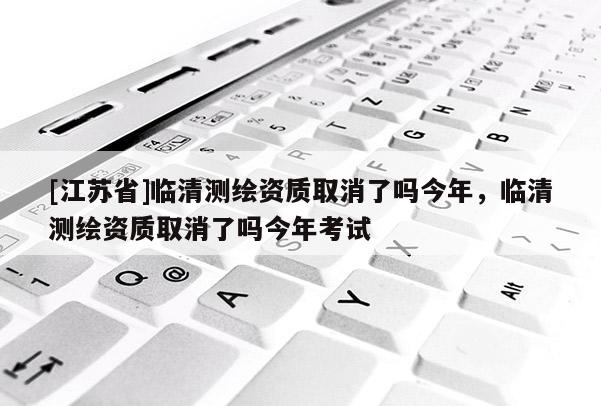 [江蘇省]臨清測繪資質(zhì)取消了嗎今年，臨清測繪資質(zhì)取消了嗎今年考試
