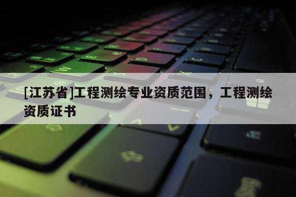 [江蘇省]工程測(cè)繪專業(yè)資質(zhì)范圍，工程測(cè)繪資質(zhì)證書