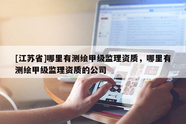 [江蘇省]哪里有測繪甲級監(jiān)理資質(zhì)，哪里有測繪甲級監(jiān)理資質(zhì)的公司
