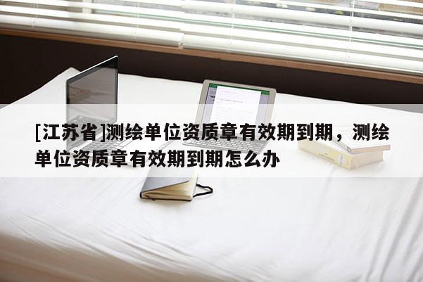 [江蘇省]測(cè)繪單位資質(zhì)章有效期到期，測(cè)繪單位資質(zhì)章有效期到期怎么辦