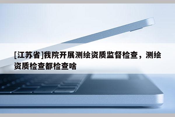 [江蘇省]我院開展測繪資質(zhì)監(jiān)督檢查，測繪資質(zhì)檢查都檢查啥