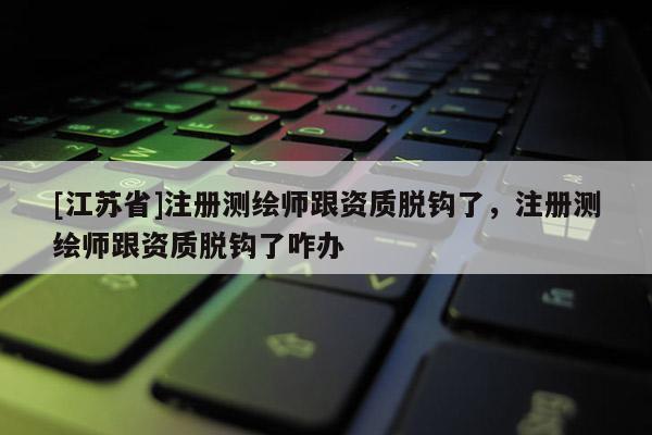 [江蘇省]注冊測繪師跟資質(zhì)脫鉤了，注冊測繪師跟資質(zhì)脫鉤了咋辦