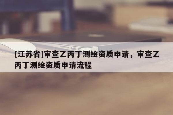 [江蘇省]審查乙丙丁測(cè)繪資質(zhì)申請(qǐng)，審查乙丙丁測(cè)繪資質(zhì)申請(qǐng)流程