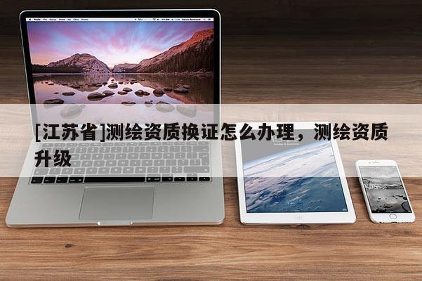 [江蘇省]測繪資質(zhì)換證怎么辦理，測繪資質(zhì)升級