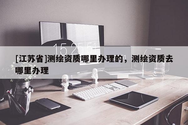 [江蘇省]測繪資質哪里辦理的，測繪資質去哪里辦理