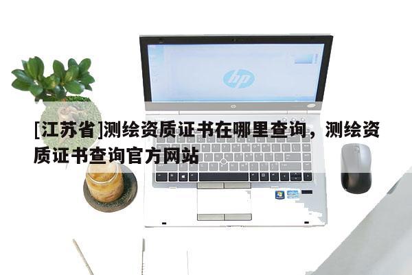 [江蘇省]測繪資質證書在哪里查詢，測繪資質證書查詢官方網站