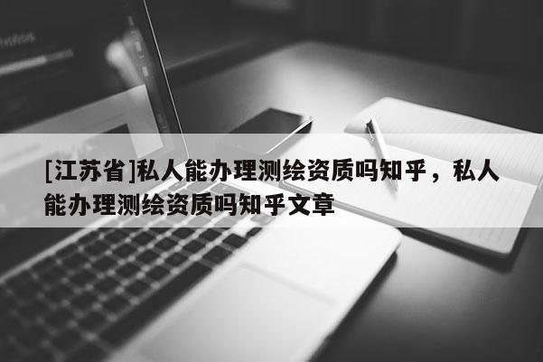 [江蘇省]私人能辦理測繪資質(zhì)嗎知乎，私人能辦理測繪資質(zhì)嗎知乎文章