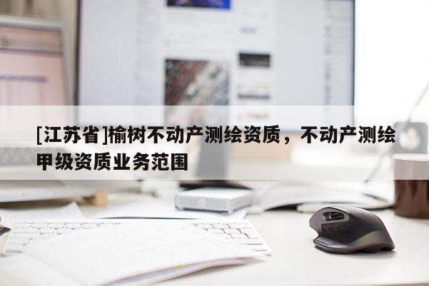 [江蘇省]榆樹不動(dòng)產(chǎn)測(cè)繪資質(zhì)，不動(dòng)產(chǎn)測(cè)繪甲級(jí)資質(zhì)業(yè)務(wù)范圍