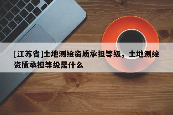 [江蘇省]土地測繪資質(zhì)承擔(dān)等級，土地測繪資質(zhì)承擔(dān)等級是什么