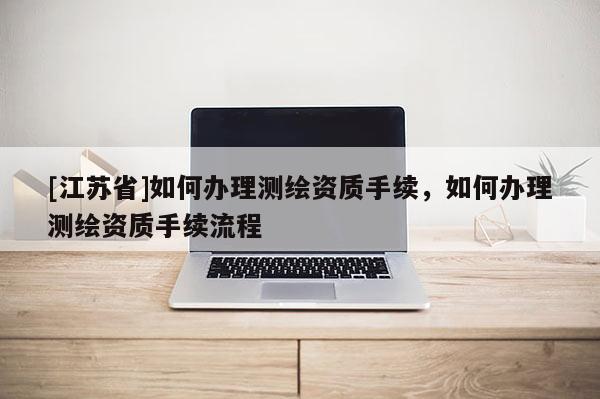 [江蘇省]如何辦理測繪資質(zhì)手續(xù)，如何辦理測繪資質(zhì)手續(xù)流程