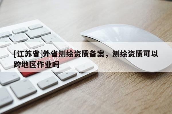[江蘇省]外省測(cè)繪資質(zhì)備案，測(cè)繪資質(zhì)可以跨地區(qū)作業(yè)嗎