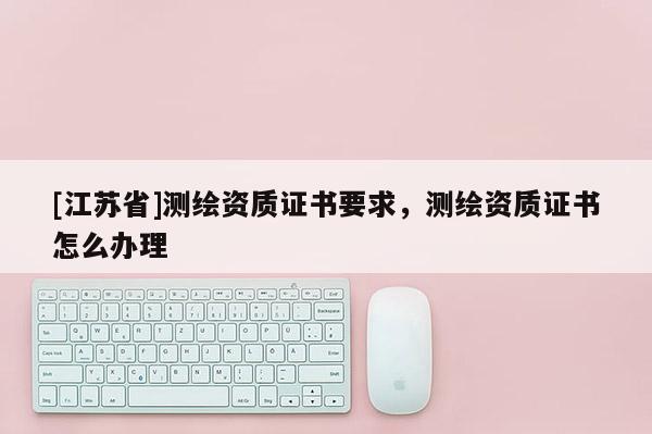 [江蘇省]測(cè)繪資質(zhì)證書要求，測(cè)繪資質(zhì)證書怎么辦理