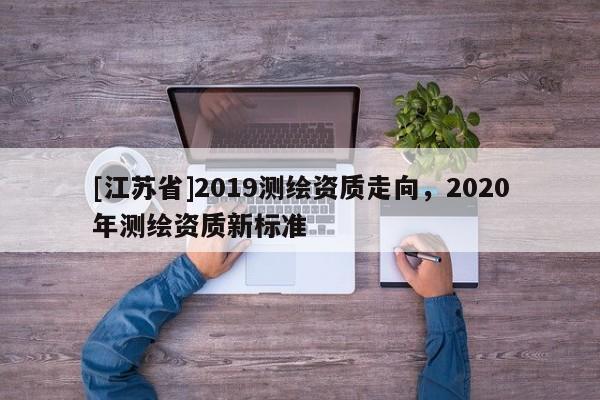[江蘇省]2019測(cè)繪資質(zhì)走向，2020年測(cè)繪資質(zhì)新標(biāo)準(zhǔn)