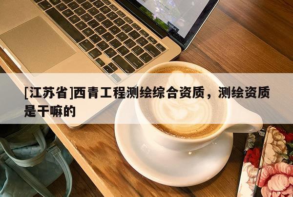 [江蘇省]西青工程測繪綜合資質(zhì)，測繪資質(zhì)是干嘛的