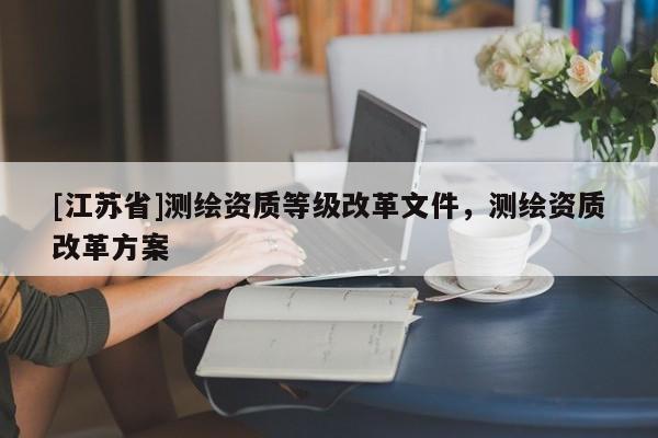 [江蘇省]測繪資質(zhì)等級改革文件，測繪資質(zhì)改革方案