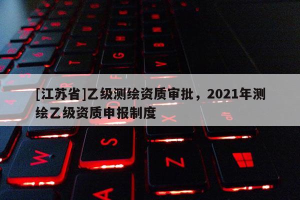 [江蘇省]乙級測繪資質(zhì)審批，2021年測繪乙級資質(zhì)申報(bào)制度