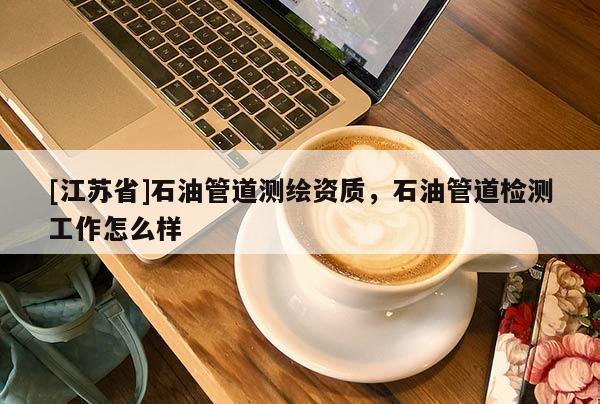 [江蘇省]石油管道測繪資質(zhì)，石油管道檢測工作怎么樣