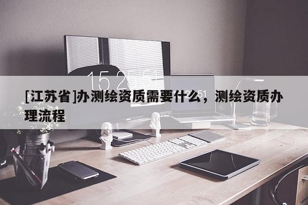 [江蘇省]辦測繪資質(zhì)需要什么，測繪資質(zhì)辦理流程