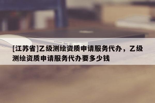 [江蘇省]乙級(jí)測(cè)繪資質(zhì)申請(qǐng)服務(wù)代辦，乙級(jí)測(cè)繪資質(zhì)申請(qǐng)服務(wù)代辦要多少錢