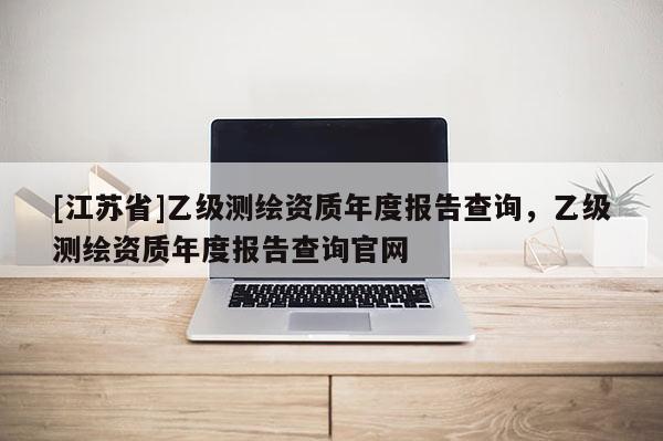 [江蘇省]乙級(jí)測(cè)繪資質(zhì)年度報(bào)告查詢，乙級(jí)測(cè)繪資質(zhì)年度報(bào)告查詢官網(wǎng)