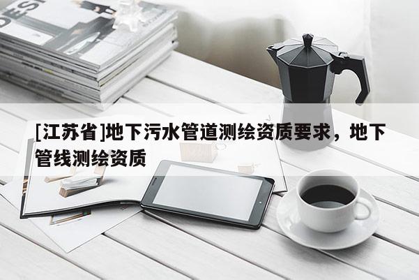 [江蘇省]地下污水管道測(cè)繪資質(zhì)要求，地下管線測(cè)繪資質(zhì)