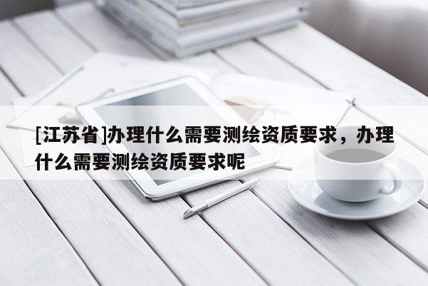 [江蘇省]辦理什么需要測繪資質(zhì)要求，辦理什么需要測繪資質(zhì)要求呢