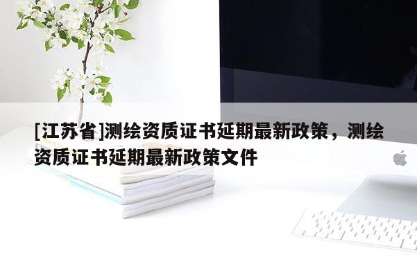 [江蘇省]測繪資質(zhì)證書延期最新政策，測繪資質(zhì)證書延期最新政策文件