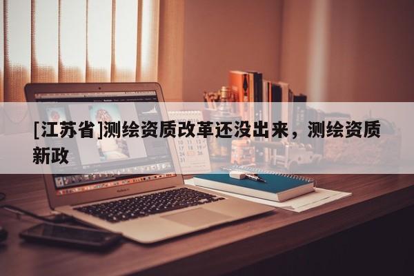 [江蘇省]測繪資質(zhì)改革還沒出來，測繪資質(zhì)新政