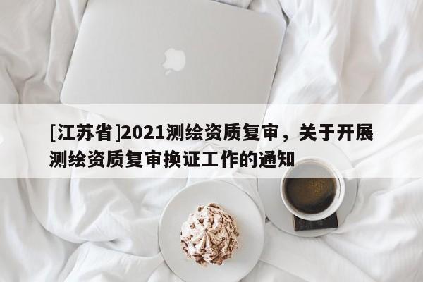 [江蘇省]2021測繪資質(zhì)復(fù)審，關(guān)于開展測繪資質(zhì)復(fù)審換證工作的通知