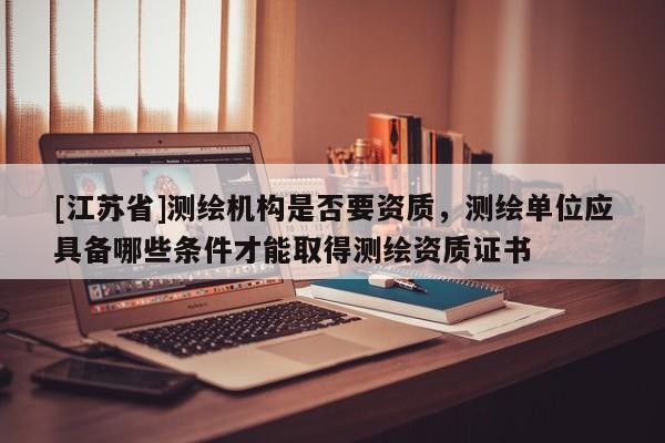 [江蘇省]測(cè)繪機(jī)構(gòu)是否要資質(zhì)，測(cè)繪單位應(yīng)具備哪些條件才能取得測(cè)繪資質(zhì)證書