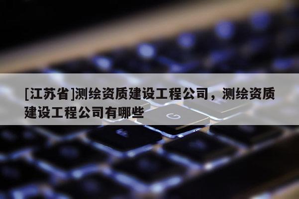 [江蘇省]測繪資質(zhì)建設(shè)工程公司，測繪資質(zhì)建設(shè)工程公司有哪些