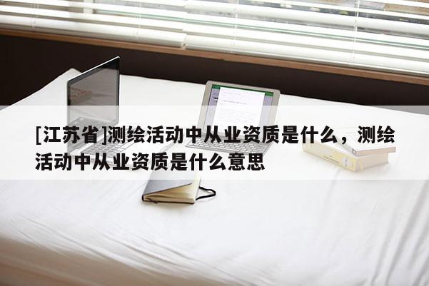 [江蘇省]測(cè)繪活動(dòng)中從業(yè)資質(zhì)是什么，測(cè)繪活動(dòng)中從業(yè)資質(zhì)是什么意思