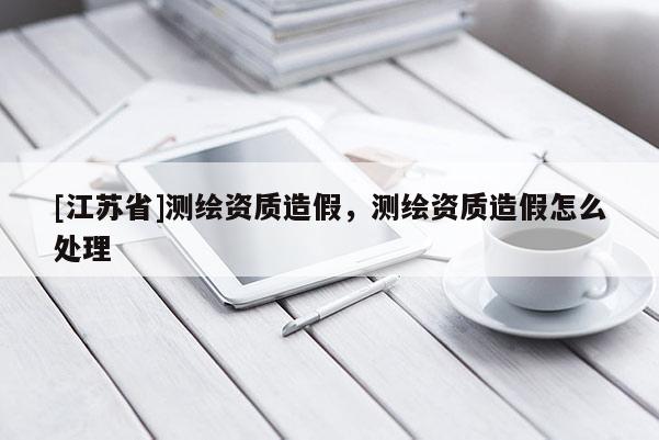 [江蘇省]測繪資質(zhì)造假，測繪資質(zhì)造假怎么處理